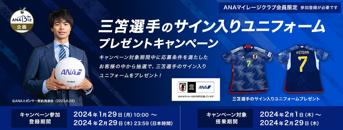 ANA Biz企画 三笘選手のサイン入りユニフォームプレゼントキャンペーン キャンペーン対象期間中に条件を満たしたお客様の中から抽選で、三笘選手のサイン入りユニフォームをプレゼント！キャンペーン参加登録期間:2024年1月29日（月）10:00 ～ 2024年2月29日（木）23:59（日本時間）キャンペーン対象搭乗期間:2024年2月1日（木）～2024年2月29日（木）