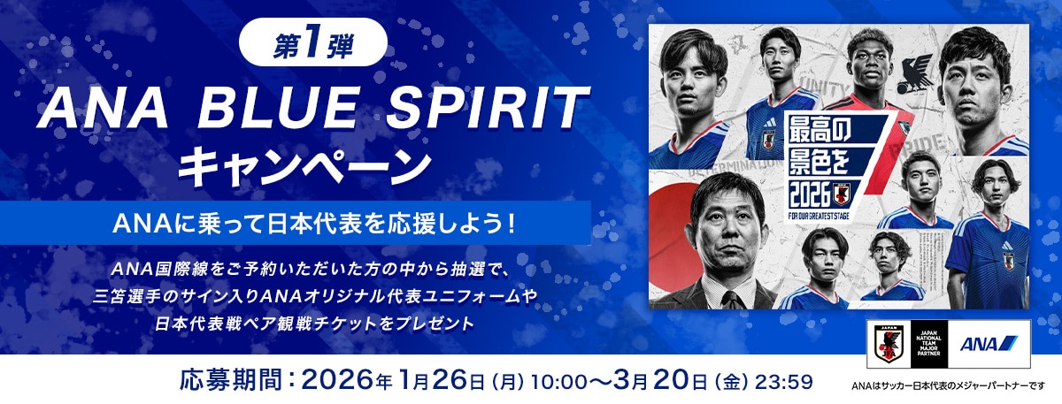 第1弾 ANA BLUE SPIRIT キャンペーン ANAに乗って日本代表を応援しよう！ ANA国際線をご予約いただいた方の中から抽選で、三笘選手のサイン入りANAオリジナル代表ユニフォームや日本代表戦ペア観戦チケットをプレゼント 応募期間：2026年1月26日（月）10:00～3月20日（金）23:59 ANAはサッカー日本代表のメジャーパートナーです