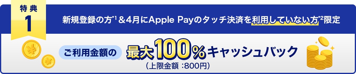 特典1　新規登録の方*1＆4月にApple Payのタッチ決済を利用していない方*2限定　ご利用金額の最大100%キャッシュバック（上限金額：800円）