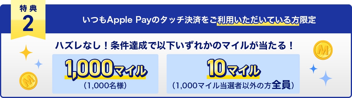 特典2　いつもApple Payのタッチ決済をご利用いただいている方限定　ハズレなし！条件達成で以下いずれかのマイルが当たる！1,000マイル（1,000名様）・10マイル（1,000マイル当選者以外の方全員）