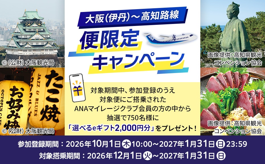 大阪（伊丹）～高知路線 便限定キャンペーン 対象期間中、参加登録のうえ対象便にご搭乗されたANAマイレージクラブ会員の方の中から抽選で750名様に「選べるeギフト2,000円分」をプレゼント！ 参加登録期間：2026年10月1日（木）10:00～2027年1月31日（日）23:59 対象搭乗期間：2026年12月1日（火）～2027年1月31日（日）