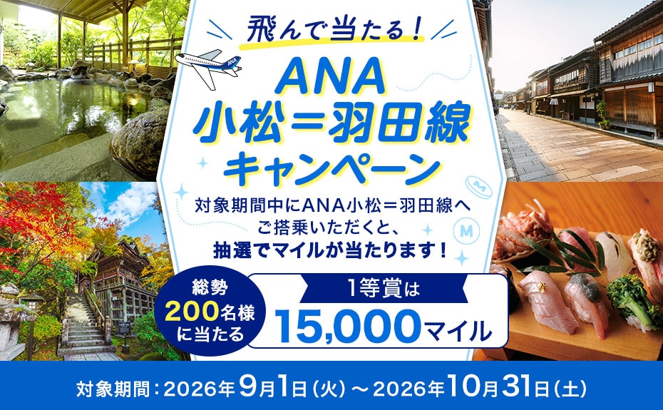 飛んで当たる！ANA小松＝羽田線キャンペーン 対象期間中にANA小松＝羽田線へご搭乗いただくと、抽選でマイルが当たります！ 総勢200名様に当たる 1等賞は15,000マイル 対象期間：2026年9月1日（火）～2026年10月31日（土）