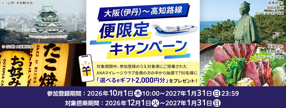 大阪（伊丹）～高知路線 便限定キャンペーン 対象期間中、参加登録のうえ対象便にご搭乗されたANAマイレージクラブ会員の方の中から抽選で750名様に「選べるeギフト2,000円分」をプレゼント！ 参加登録期間：2026年10月1日（木）10:00～2027年1月31日（日）23:59 対象搭乗期間：2026年12月1日（火）～2027年1月31日（日）