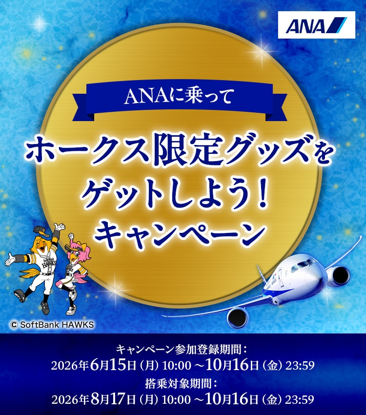 ANAに乗ってホークス限定グッズをゲットしよう！キャンペーン キャンペーン参加登録期間：2026年6月15日（月）10:00～10月16日（金）23:59 搭乗対象期間：2026年8月17日（月）10:00～10月16日（金）23:59