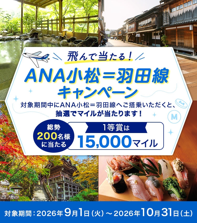 飛んで当たる！ANA小松＝羽田線キャンペーン 対象期間中にANA小松＝羽田線へご搭乗いただくと、抽選でマイルが当たります！ 総勢200名様に当たる 1等賞は15,000マイル 対象期間：2026年9月1日（火）～2026年10月31日（土）