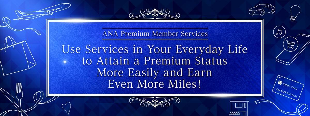 ANA Premium Member Services　Use Services in Your Everyday Life to Attain a Premium Status More Easily and Earn Even More Miles!