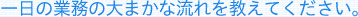 一日の業務の大まかな流れを教えてください。