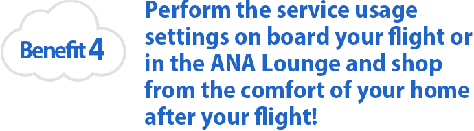 Benefit 4 Perform the service usage settings on board your flight or in the ANA Lounge and shop from the comfort of your home after your flight!