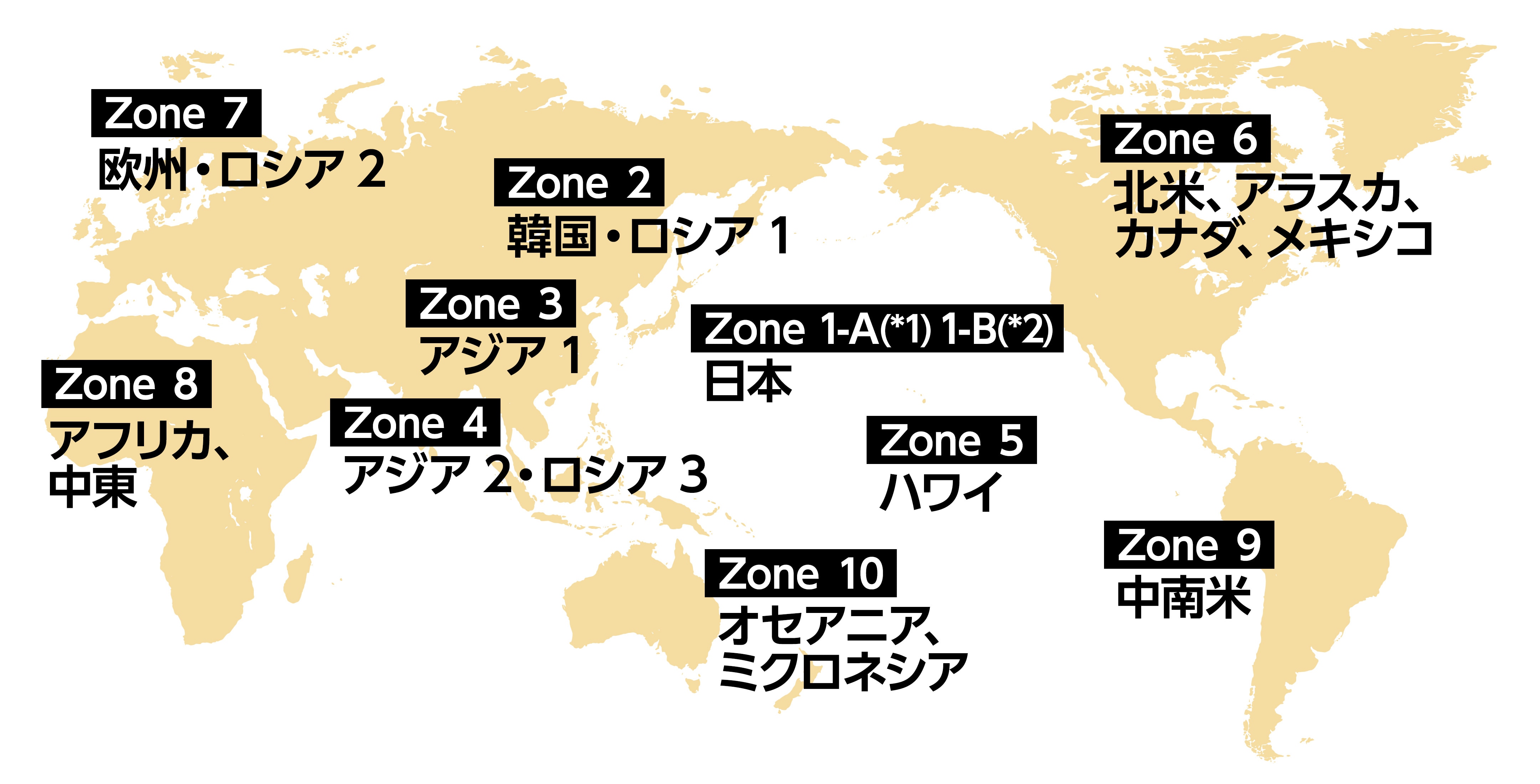 日本（Zone 1-A*1、1-B*2）、韓国・ロシア1（Zone2）、アジア 1（Zone 3）、アジア2・ロシア3（Zone 4）、ハワイ（Zone 5）、北米（Zone 6）、欧州・ロシア2（Zone 7）、アフリカ・中東（Zone 8）、中南米（Zone 9）、オセアニア・ミクロネシア（Zone 10）