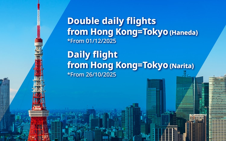 Double daily flights from Hong Kong=Tokyo(Haneda) *From 01/12/2025 | Daily flights from Hong Kong=Tokyo(Narita) *From 26/10/2025