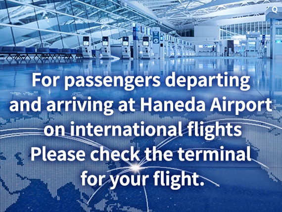 For passengers departing and arriving at Haneda Airport on international flights. Please check the terminal for your flight.