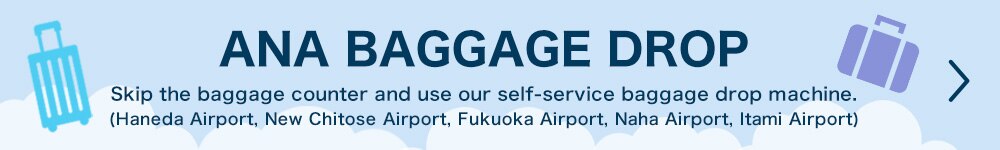 ANA BAGGAGE DROP Skip the baggage counter and use our self-service baggage drop machine. (Haneda Airport, New Chitose Airport, Fukuoka Airport, Naha Airport, Itami Airport)