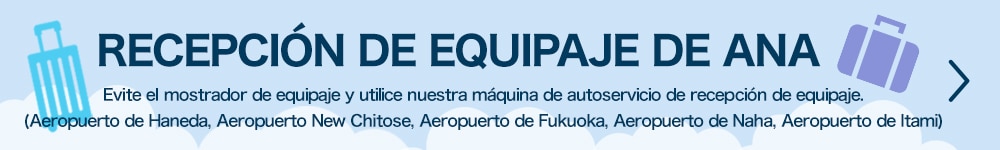 RECEPCIÓN DE EQUIPAJE DE ANA Sáltese el mostrador de equipaje y utilice nuestra máquina de autoservicio de recepción de equipaje. (Aeropuerto de Haneda, Aeropuerto de New Chitose, Aeropuerto de Fukuoka, Aeropuerto de Naha, Aeropuerto de Itami)