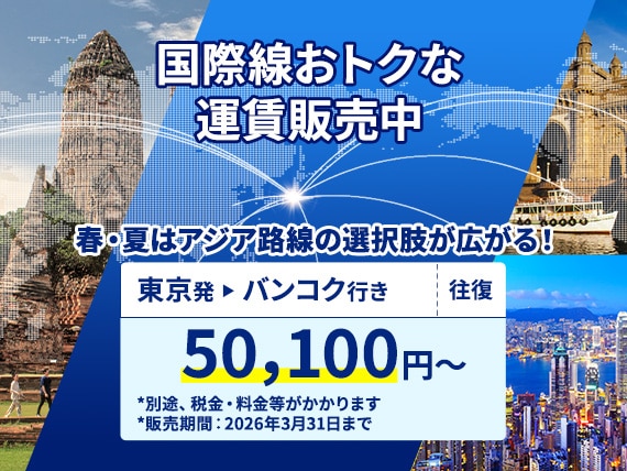 国際線おトクな運賃販売中。春・夏はアジア路線の選択肢が広がる！東京-バンコク（往復）50,100円から。別途、税金・料金等がかかります。販売期間：2026年3月31日まで。