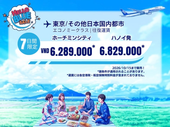 Hello Blue Sale!  東京/その他日本国内都市         ホーチミンシティ: VND 6.289.000* ～  | ハノイ : VND 6.829.000 * ～  |  エコノミークラス  | 2026/10/15まで販売！     | 往復運賃。  *運賃には各空港税・航空保険特別料金が含まれておりません。   *諸条件が適用されることがあります。