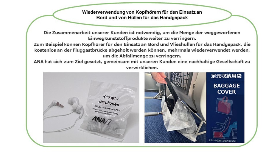 Bei der Wiederverwendung von Kopfhörern für den Einsatz an Bord und von Hüllen für das Handgepäck ist die Zusammenarbeit unserer Kunden notwendig, damit die Menge weggeworfener Einwegkunststoffprodukte weiter verringert werden kann. Zum Beispiel können Kopfhörer für den Einsatz an Bord und Vlieshüllen für das Handgepäck mehrmals wiederverwendet werden, um die Abfallmenge zu verringern. ANA hat sich zum Ziel gesetzt, gemeinsam mit unseren Kunden eine nachhaltige Gesellschaft zu verwirklichen.