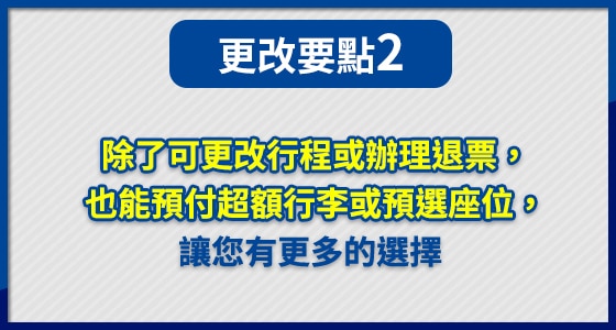 除了可更改行程或辦理退票， 也能預付超額行李或預選座位， 讓您有更多的選擇