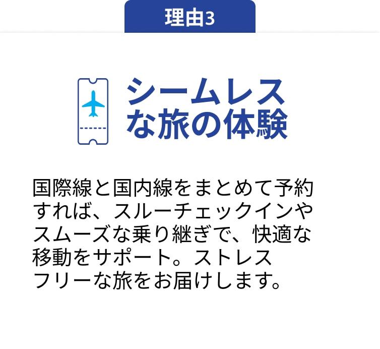 理由3 シームレスな旅の体験 国際線と国内線をまとめて予約すれば、スルーチェックインやスムーズな乗り継ぎで、快適な移動をサポート。ストレスフリーな旅をお届けします。